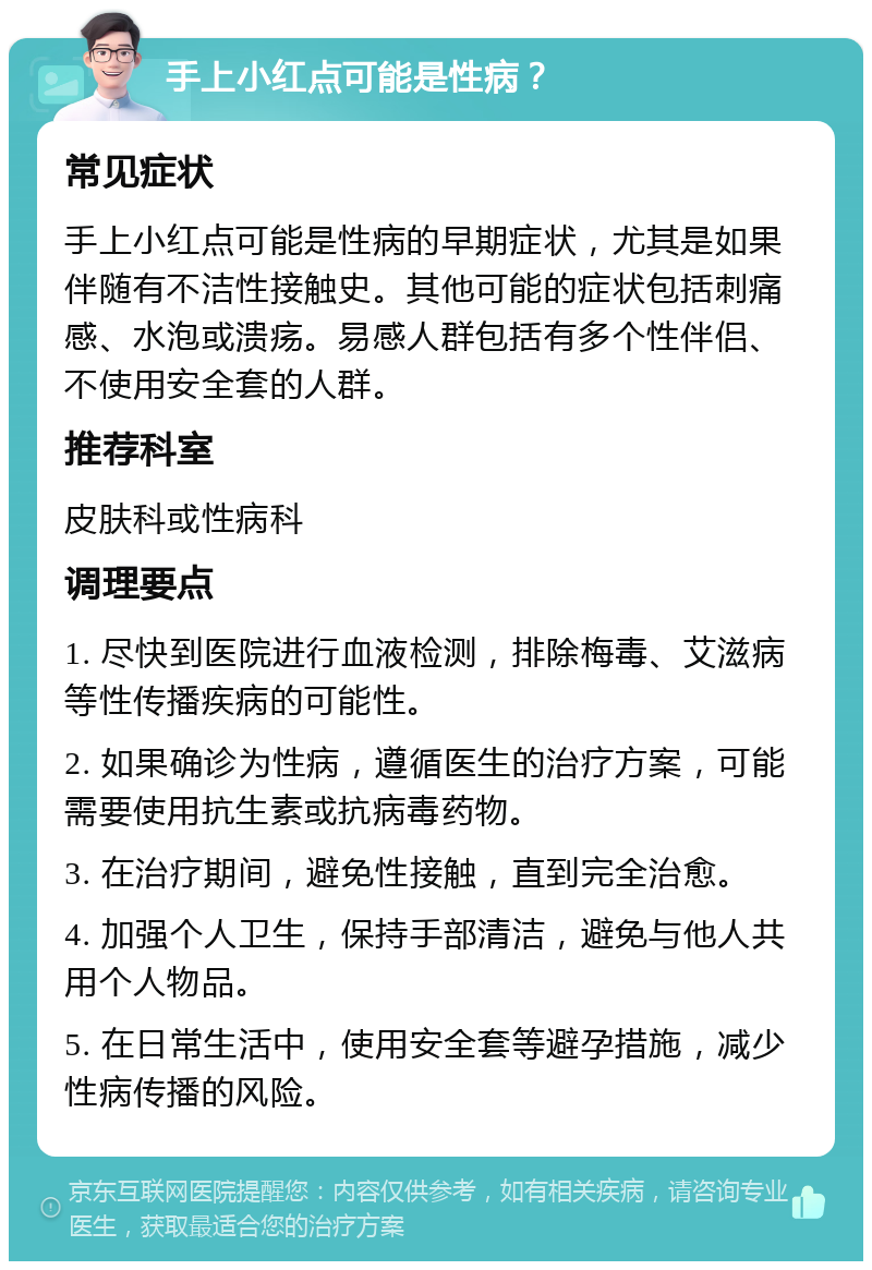 手上小红点可能是性病？ 常见症状 手上小红点可能是性病的早期症状，尤其是如果伴随有不洁性接触史。其他可能的症状包括刺痛感、水泡或溃疡。易感人群包括有多个性伴侣、不使用安全套的人群。 推荐科室 皮肤科或性病科 调理要点 1. 尽快到医院进行血液检测，排除梅毒、艾滋病等性传播疾病的可能性。 2. 如果确诊为性病，遵循医生的治疗方案，可能需要使用抗生素或抗病毒药物。 3. 在治疗期间，避免性接触，直到完全治愈。 4. 加强个人卫生，保持手部清洁，避免与他人共用个人物品。 5. 在日常生活中，使用安全套等避孕措施，减少性病传播的风险。