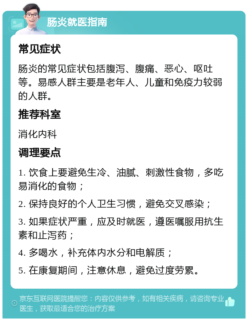 肠炎就医指南 常见症状 肠炎的常见症状包括腹泻、腹痛、恶心、呕吐等。易感人群主要是老年人、儿童和免疫力较弱的人群。 推荐科室 消化内科 调理要点 1. 饮食上要避免生冷、油腻、刺激性食物，多吃易消化的食物； 2. 保持良好的个人卫生习惯，避免交叉感染； 3. 如果症状严重，应及时就医，遵医嘱服用抗生素和止泻药； 4. 多喝水，补充体内水分和电解质； 5. 在康复期间，注意休息，避免过度劳累。