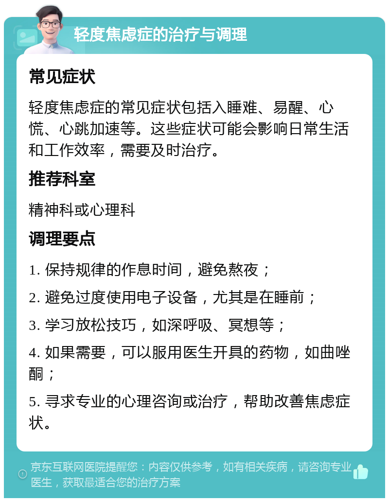 轻度焦虑症的治疗与调理 常见症状 轻度焦虑症的常见症状包括入睡难、易醒、心慌、心跳加速等。这些症状可能会影响日常生活和工作效率，需要及时治疗。 推荐科室 精神科或心理科 调理要点 1. 保持规律的作息时间，避免熬夜； 2. 避免过度使用电子设备，尤其是在睡前； 3. 学习放松技巧，如深呼吸、冥想等； 4. 如果需要，可以服用医生开具的药物，如曲唑酮； 5. 寻求专业的心理咨询或治疗，帮助改善焦虑症状。