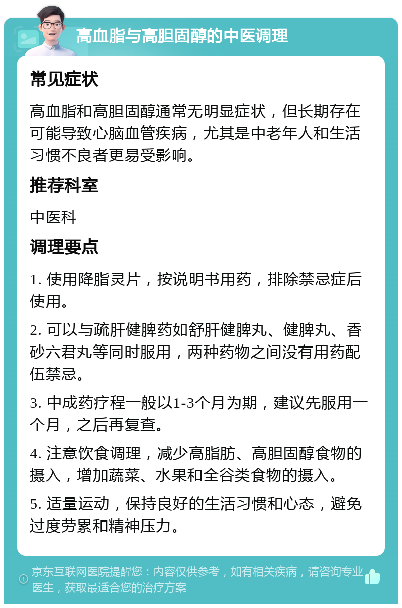 高血脂与高胆固醇的中医调理 常见症状 高血脂和高胆固醇通常无明显症状，但长期存在可能导致心脑血管疾病，尤其是中老年人和生活习惯不良者更易受影响。 推荐科室 中医科 调理要点 1. 使用降脂灵片，按说明书用药，排除禁忌症后使用。 2. 可以与疏肝健脾药如舒肝健脾丸、健脾丸、香砂六君丸等同时服用，两种药物之间没有用药配伍禁忌。 3. 中成药疗程一般以1-3个月为期，建议先服用一个月，之后再复查。 4. 注意饮食调理，减少高脂肪、高胆固醇食物的摄入，增加蔬菜、水果和全谷类食物的摄入。 5. 适量运动，保持良好的生活习惯和心态，避免过度劳累和精神压力。