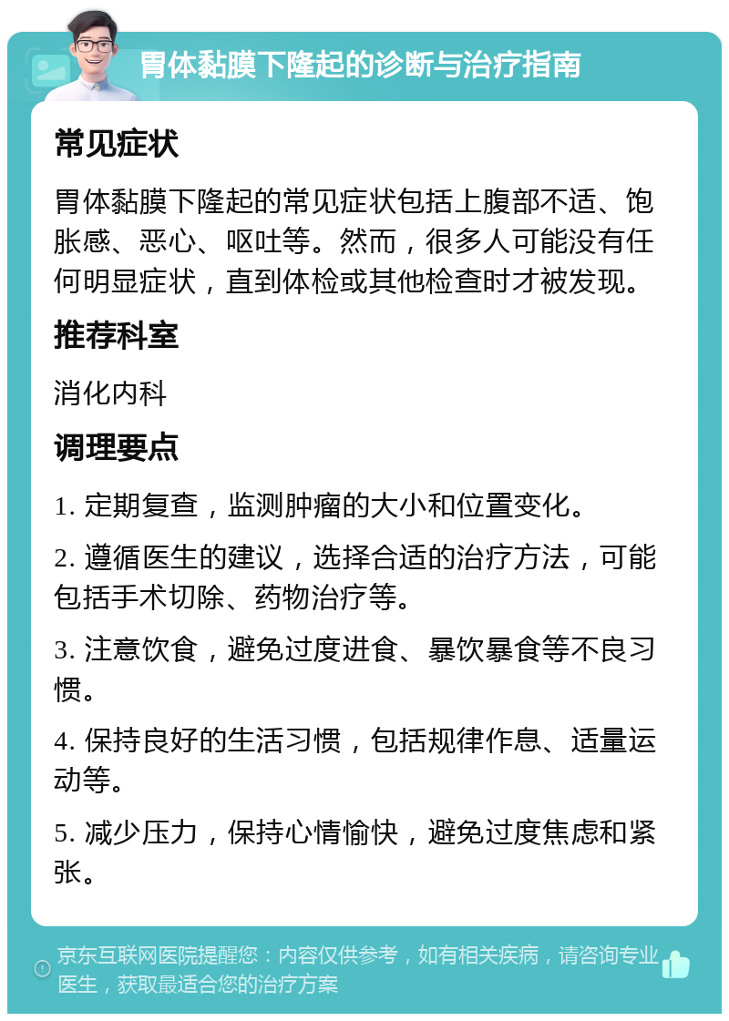 胃体黏膜下隆起的诊断与治疗指南 常见症状 胃体黏膜下隆起的常见症状包括上腹部不适、饱胀感、恶心、呕吐等。然而，很多人可能没有任何明显症状，直到体检或其他检查时才被发现。 推荐科室 消化内科 调理要点 1. 定期复查，监测肿瘤的大小和位置变化。 2. 遵循医生的建议，选择合适的治疗方法，可能包括手术切除、药物治疗等。 3. 注意饮食，避免过度进食、暴饮暴食等不良习惯。 4. 保持良好的生活习惯，包括规律作息、适量运动等。 5. 减少压力，保持心情愉快，避免过度焦虑和紧张。