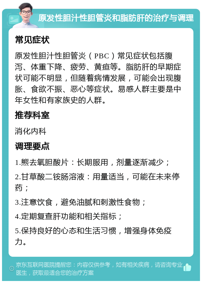 原发性胆汁性胆管炎和脂肪肝的治疗与调理 常见症状 原发性胆汁性胆管炎（PBC）常见症状包括腹泻、体重下降、疲劳、黄疸等。脂肪肝的早期症状可能不明显，但随着病情发展，可能会出现腹胀、食欲不振、恶心等症状。易感人群主要是中年女性和有家族史的人群。 推荐科室 消化内科 调理要点 1.熊去氧胆酸片：长期服用，剂量逐渐减少； 2.甘草酸二铵肠溶液：用量适当，可能在未来停药； 3.注意饮食，避免油腻和刺激性食物； 4.定期复查肝功能和相关指标； 5.保持良好的心态和生活习惯，增强身体免疫力。