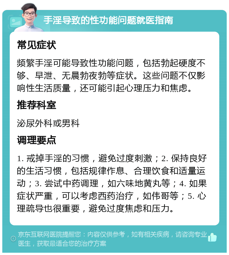 手淫导致的性功能问题就医指南 常见症状 频繁手淫可能导致性功能问题，包括勃起硬度不够、早泄、无晨勃夜勃等症状。这些问题不仅影响性生活质量，还可能引起心理压力和焦虑。 推荐科室 泌尿外科或男科 调理要点 1. 戒掉手淫的习惯，避免过度刺激；2. 保持良好的生活习惯，包括规律作息、合理饮食和适量运动；3. 尝试中药调理，如六味地黄丸等；4. 如果症状严重，可以考虑西药治疗，如伟哥等；5. 心理疏导也很重要，避免过度焦虑和压力。