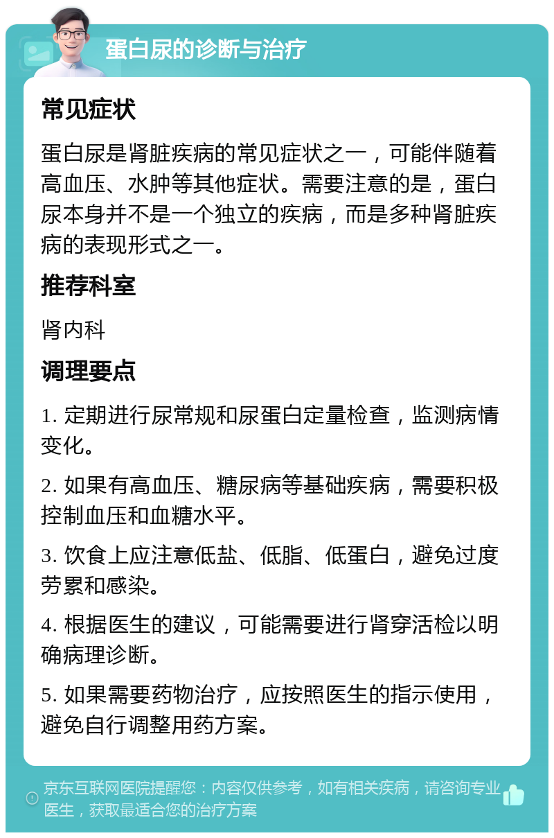 蛋白尿的诊断与治疗 常见症状 蛋白尿是肾脏疾病的常见症状之一，可能伴随着高血压、水肿等其他症状。需要注意的是，蛋白尿本身并不是一个独立的疾病，而是多种肾脏疾病的表现形式之一。 推荐科室 肾内科 调理要点 1. 定期进行尿常规和尿蛋白定量检查，监测病情变化。 2. 如果有高血压、糖尿病等基础疾病，需要积极控制血压和血糖水平。 3. 饮食上应注意低盐、低脂、低蛋白，避免过度劳累和感染。 4. 根据医生的建议，可能需要进行肾穿活检以明确病理诊断。 5. 如果需要药物治疗，应按照医生的指示使用，避免自行调整用药方案。