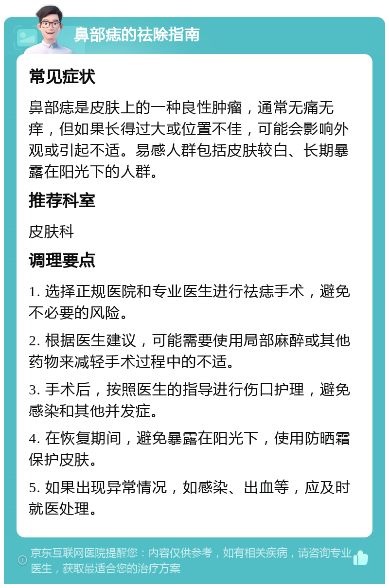 鼻部痣的祛除指南 常见症状 鼻部痣是皮肤上的一种良性肿瘤，通常无痛无痒，但如果长得过大或位置不佳，可能会影响外观或引起不适。易感人群包括皮肤较白、长期暴露在阳光下的人群。 推荐科室 皮肤科 调理要点 1. 选择正规医院和专业医生进行祛痣手术，避免不必要的风险。 2. 根据医生建议，可能需要使用局部麻醉或其他药物来减轻手术过程中的不适。 3. 手术后，按照医生的指导进行伤口护理，避免感染和其他并发症。 4. 在恢复期间，避免暴露在阳光下，使用防晒霜保护皮肤。 5. 如果出现异常情况，如感染、出血等，应及时就医处理。