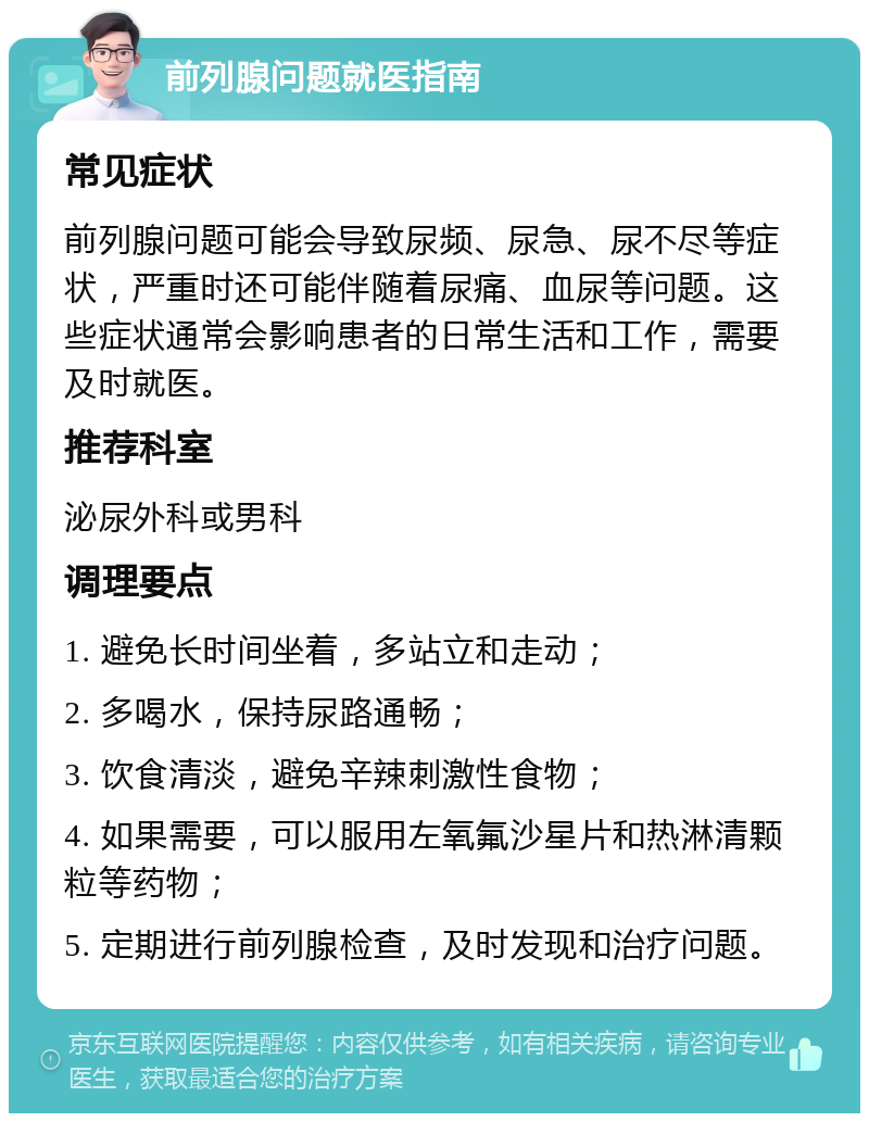 前列腺问题就医指南 常见症状 前列腺问题可能会导致尿频、尿急、尿不尽等症状，严重时还可能伴随着尿痛、血尿等问题。这些症状通常会影响患者的日常生活和工作，需要及时就医。 推荐科室 泌尿外科或男科 调理要点 1. 避免长时间坐着，多站立和走动； 2. 多喝水，保持尿路通畅； 3. 饮食清淡，避免辛辣刺激性食物； 4. 如果需要，可以服用左氧氟沙星片和热淋清颗粒等药物； 5. 定期进行前列腺检查，及时发现和治疗问题。