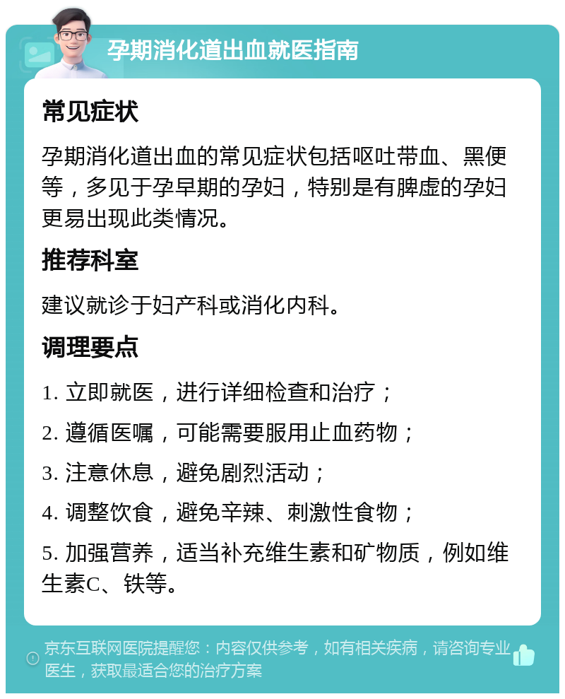 孕期消化道出血就医指南 常见症状 孕期消化道出血的常见症状包括呕吐带血、黑便等，多见于孕早期的孕妇，特别是有脾虚的孕妇更易出现此类情况。 推荐科室 建议就诊于妇产科或消化内科。 调理要点 1. 立即就医，进行详细检查和治疗； 2. 遵循医嘱，可能需要服用止血药物； 3. 注意休息，避免剧烈活动； 4. 调整饮食，避免辛辣、刺激性食物； 5. 加强营养，适当补充维生素和矿物质，例如维生素C、铁等。