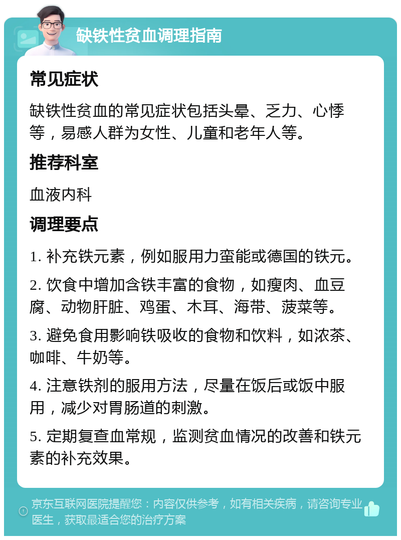 缺铁性贫血调理指南 常见症状 缺铁性贫血的常见症状包括头晕、乏力、心悸等，易感人群为女性、儿童和老年人等。 推荐科室 血液内科 调理要点 1. 补充铁元素，例如服用力蛮能或德国的铁元。 2. 饮食中增加含铁丰富的食物，如瘦肉、血豆腐、动物肝脏、鸡蛋、木耳、海带、菠菜等。 3. 避免食用影响铁吸收的食物和饮料，如浓茶、咖啡、牛奶等。 4. 注意铁剂的服用方法，尽量在饭后或饭中服用，减少对胃肠道的刺激。 5. 定期复查血常规，监测贫血情况的改善和铁元素的补充效果。