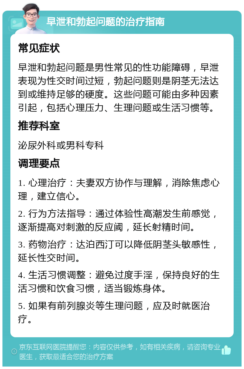 早泄和勃起问题的治疗指南 常见症状 早泄和勃起问题是男性常见的性功能障碍，早泄表现为性交时间过短，勃起问题则是阴茎无法达到或维持足够的硬度。这些问题可能由多种因素引起，包括心理压力、生理问题或生活习惯等。 推荐科室 泌尿外科或男科专科 调理要点 1. 心理治疗：夫妻双方协作与理解，消除焦虑心理，建立信心。 2. 行为方法指导：通过体验性高潮发生前感觉，逐渐提高对刺激的反应阈，延长射精时间。 3. 药物治疗：达泊西汀可以降低阴茎头敏感性，延长性交时间。 4. 生活习惯调整：避免过度手淫，保持良好的生活习惯和饮食习惯，适当锻炼身体。 5. 如果有前列腺炎等生理问题，应及时就医治疗。