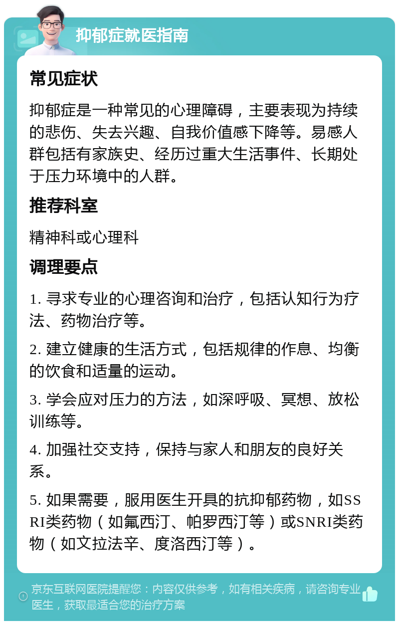 抑郁症就医指南 常见症状 抑郁症是一种常见的心理障碍，主要表现为持续的悲伤、失去兴趣、自我价值感下降等。易感人群包括有家族史、经历过重大生活事件、长期处于压力环境中的人群。 推荐科室 精神科或心理科 调理要点 1. 寻求专业的心理咨询和治疗，包括认知行为疗法、药物治疗等。 2. 建立健康的生活方式，包括规律的作息、均衡的饮食和适量的运动。 3. 学会应对压力的方法，如深呼吸、冥想、放松训练等。 4. 加强社交支持，保持与家人和朋友的良好关系。 5. 如果需要，服用医生开具的抗抑郁药物，如SSRI类药物（如氟西汀、帕罗西汀等）或SNRI类药物（如文拉法辛、度洛西汀等）。