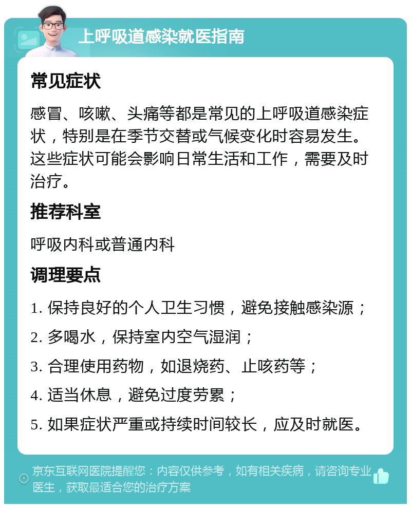 上呼吸道感染就医指南 常见症状 感冒、咳嗽、头痛等都是常见的上呼吸道感染症状，特别是在季节交替或气候变化时容易发生。这些症状可能会影响日常生活和工作，需要及时治疗。 推荐科室 呼吸内科或普通内科 调理要点 1. 保持良好的个人卫生习惯，避免接触感染源； 2. 多喝水，保持室内空气湿润； 3. 合理使用药物，如退烧药、止咳药等； 4. 适当休息，避免过度劳累； 5. 如果症状严重或持续时间较长，应及时就医。