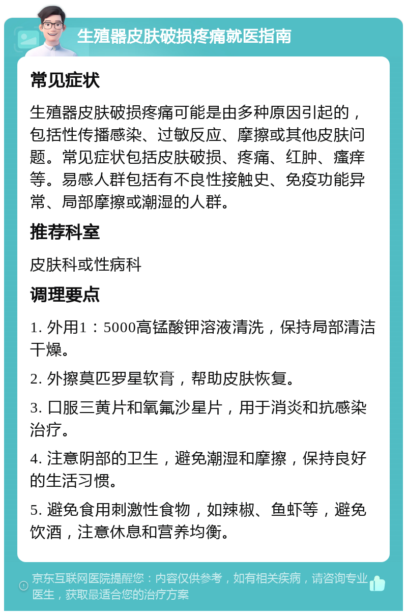 生殖器皮肤破损疼痛就医指南 常见症状 生殖器皮肤破损疼痛可能是由多种原因引起的，包括性传播感染、过敏反应、摩擦或其他皮肤问题。常见症状包括皮肤破损、疼痛、红肿、瘙痒等。易感人群包括有不良性接触史、免疫功能异常、局部摩擦或潮湿的人群。 推荐科室 皮肤科或性病科 调理要点 1. 外用1：5000高锰酸钾溶液清洗，保持局部清洁干燥。 2. 外擦莫匹罗星软膏，帮助皮肤恢复。 3. 口服三黄片和氧氟沙星片，用于消炎和抗感染治疗。 4. 注意阴部的卫生，避免潮湿和摩擦，保持良好的生活习惯。 5. 避免食用刺激性食物，如辣椒、鱼虾等，避免饮酒，注意休息和营养均衡。