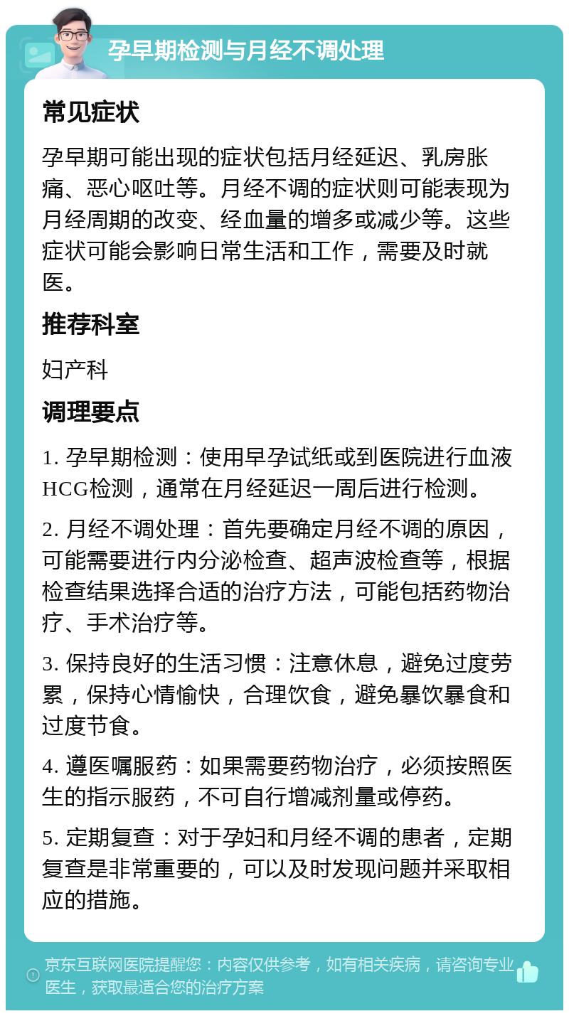 孕早期检测与月经不调处理 常见症状 孕早期可能出现的症状包括月经延迟、乳房胀痛、恶心呕吐等。月经不调的症状则可能表现为月经周期的改变、经血量的增多或减少等。这些症状可能会影响日常生活和工作，需要及时就医。 推荐科室 妇产科 调理要点 1. 孕早期检测：使用早孕试纸或到医院进行血液HCG检测，通常在月经延迟一周后进行检测。 2. 月经不调处理：首先要确定月经不调的原因，可能需要进行内分泌检查、超声波检查等，根据检查结果选择合适的治疗方法，可能包括药物治疗、手术治疗等。 3. 保持良好的生活习惯：注意休息，避免过度劳累，保持心情愉快，合理饮食，避免暴饮暴食和过度节食。 4. 遵医嘱服药：如果需要药物治疗，必须按照医生的指示服药，不可自行增减剂量或停药。 5. 定期复查：对于孕妇和月经不调的患者，定期复查是非常重要的，可以及时发现问题并采取相应的措施。