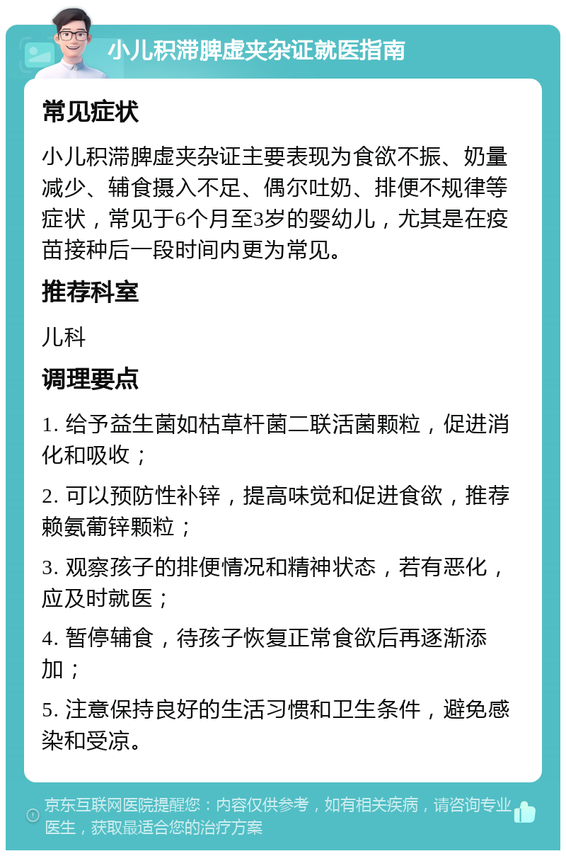 小儿积滞脾虚夹杂证就医指南 常见症状 小儿积滞脾虚夹杂证主要表现为食欲不振、奶量减少、辅食摄入不足、偶尔吐奶、排便不规律等症状，常见于6个月至3岁的婴幼儿，尤其是在疫苗接种后一段时间内更为常见。 推荐科室 儿科 调理要点 1. 给予益生菌如枯草杆菌二联活菌颗粒，促进消化和吸收； 2. 可以预防性补锌，提高味觉和促进食欲，推荐赖氨葡锌颗粒； 3. 观察孩子的排便情况和精神状态，若有恶化，应及时就医； 4. 暂停辅食，待孩子恢复正常食欲后再逐渐添加； 5. 注意保持良好的生活习惯和卫生条件，避免感染和受凉。