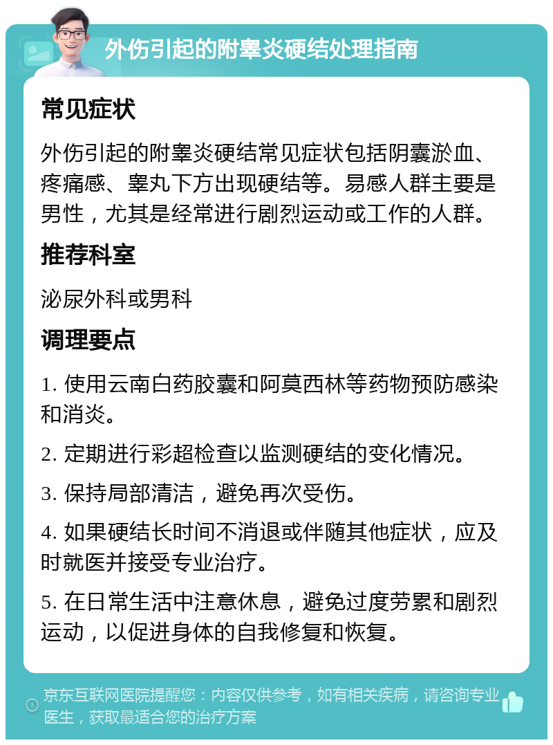 外伤引起的附睾炎硬结处理指南 常见症状 外伤引起的附睾炎硬结常见症状包括阴囊淤血、疼痛感、睾丸下方出现硬结等。易感人群主要是男性，尤其是经常进行剧烈运动或工作的人群。 推荐科室 泌尿外科或男科 调理要点 1. 使用云南白药胶囊和阿莫西林等药物预防感染和消炎。 2. 定期进行彩超检查以监测硬结的变化情况。 3. 保持局部清洁，避免再次受伤。 4. 如果硬结长时间不消退或伴随其他症状，应及时就医并接受专业治疗。 5. 在日常生活中注意休息，避免过度劳累和剧烈运动，以促进身体的自我修复和恢复。