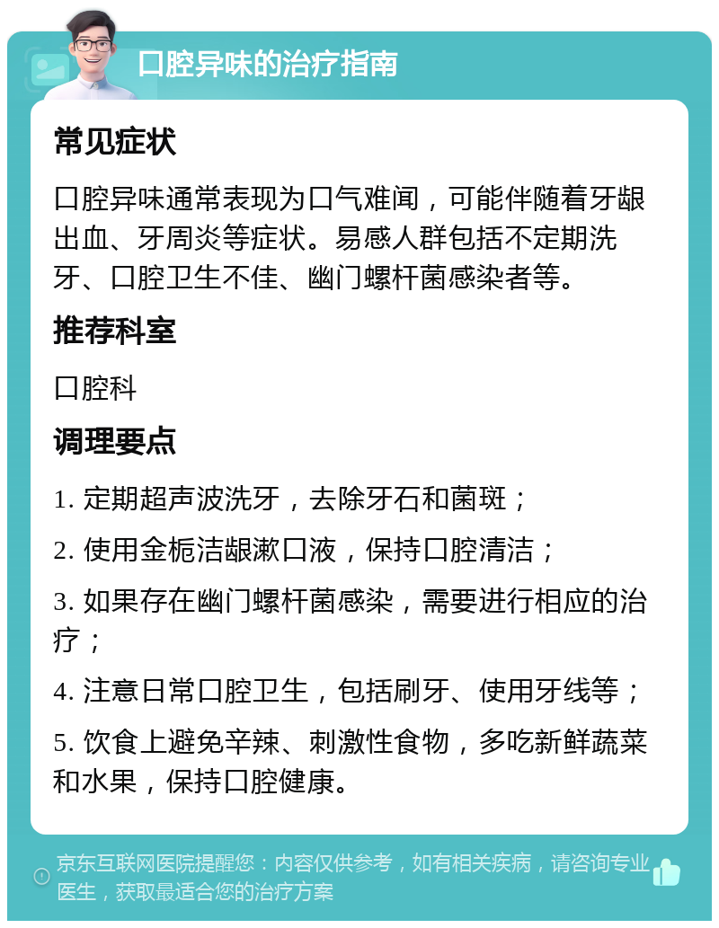 口腔异味的治疗指南 常见症状 口腔异味通常表现为口气难闻，可能伴随着牙龈出血、牙周炎等症状。易感人群包括不定期洗牙、口腔卫生不佳、幽门螺杆菌感染者等。 推荐科室 口腔科 调理要点 1. 定期超声波洗牙，去除牙石和菌斑； 2. 使用金栀洁龈漱口液，保持口腔清洁； 3. 如果存在幽门螺杆菌感染，需要进行相应的治疗； 4. 注意日常口腔卫生，包括刷牙、使用牙线等； 5. 饮食上避免辛辣、刺激性食物，多吃新鲜蔬菜和水果，保持口腔健康。