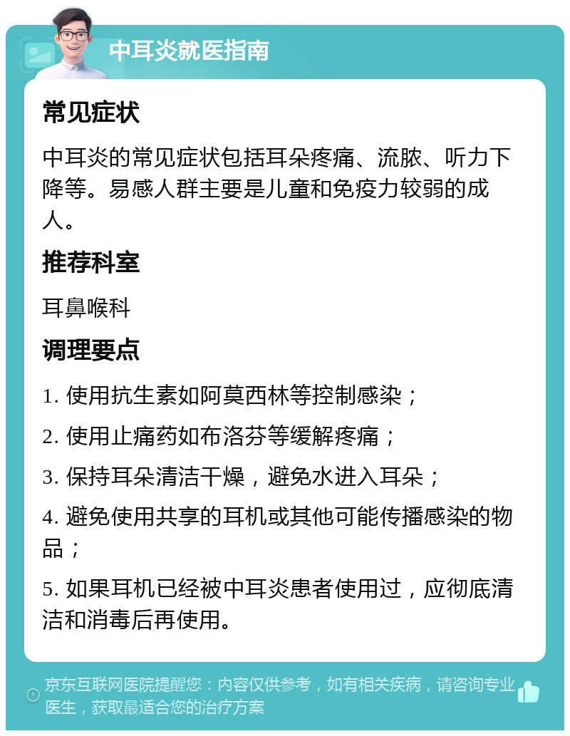 中耳炎就医指南 常见症状 中耳炎的常见症状包括耳朵疼痛、流脓、听力下降等。易感人群主要是儿童和免疫力较弱的成人。 推荐科室 耳鼻喉科 调理要点 1. 使用抗生素如阿莫西林等控制感染； 2. 使用止痛药如布洛芬等缓解疼痛； 3. 保持耳朵清洁干燥，避免水进入耳朵； 4. 避免使用共享的耳机或其他可能传播感染的物品； 5. 如果耳机已经被中耳炎患者使用过，应彻底清洁和消毒后再使用。