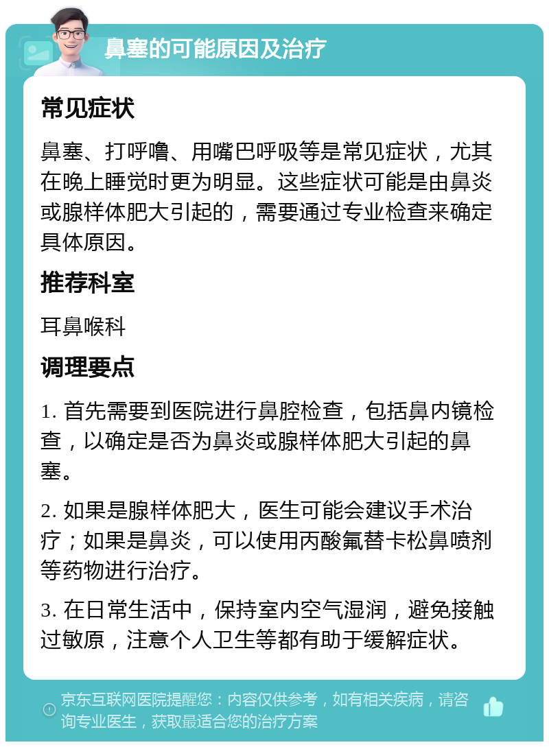 鼻塞的可能原因及治疗 常见症状 鼻塞、打呼噜、用嘴巴呼吸等是常见症状，尤其在晚上睡觉时更为明显。这些症状可能是由鼻炎或腺样体肥大引起的，需要通过专业检查来确定具体原因。 推荐科室 耳鼻喉科 调理要点 1. 首先需要到医院进行鼻腔检查，包括鼻内镜检查，以确定是否为鼻炎或腺样体肥大引起的鼻塞。 2. 如果是腺样体肥大，医生可能会建议手术治疗；如果是鼻炎，可以使用丙酸氟替卡松鼻喷剂等药物进行治疗。 3. 在日常生活中，保持室内空气湿润，避免接触过敏原，注意个人卫生等都有助于缓解症状。