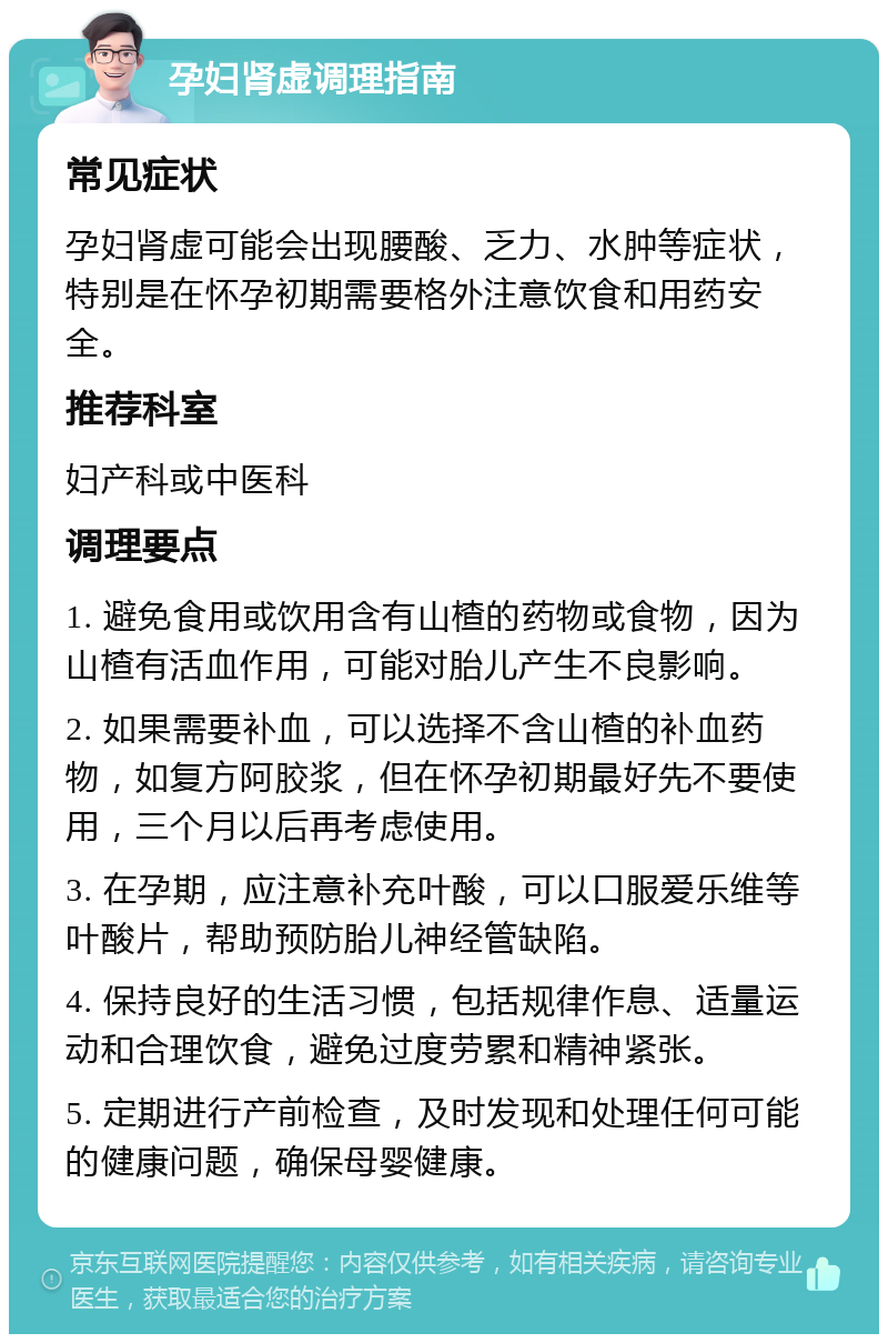 孕妇肾虚调理指南 常见症状 孕妇肾虚可能会出现腰酸、乏力、水肿等症状，特别是在怀孕初期需要格外注意饮食和用药安全。 推荐科室 妇产科或中医科 调理要点 1. 避免食用或饮用含有山楂的药物或食物，因为山楂有活血作用，可能对胎儿产生不良影响。 2. 如果需要补血，可以选择不含山楂的补血药物，如复方阿胶浆，但在怀孕初期最好先不要使用，三个月以后再考虑使用。 3. 在孕期，应注意补充叶酸，可以口服爱乐维等叶酸片，帮助预防胎儿神经管缺陷。 4. 保持良好的生活习惯，包括规律作息、适量运动和合理饮食，避免过度劳累和精神紧张。 5. 定期进行产前检查，及时发现和处理任何可能的健康问题，确保母婴健康。