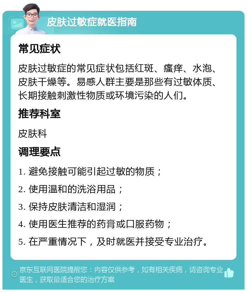 皮肤过敏症就医指南 常见症状 皮肤过敏症的常见症状包括红斑、瘙痒、水泡、皮肤干燥等。易感人群主要是那些有过敏体质、长期接触刺激性物质或环境污染的人们。 推荐科室 皮肤科 调理要点 1. 避免接触可能引起过敏的物质； 2. 使用温和的洗浴用品； 3. 保持皮肤清洁和湿润； 4. 使用医生推荐的药膏或口服药物； 5. 在严重情况下，及时就医并接受专业治疗。