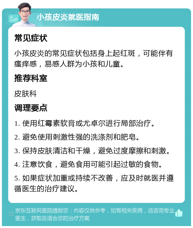 小孩皮炎就医指南 常见症状 小孩皮炎的常见症状包括身上起红斑，可能伴有瘙痒感，易感人群为小孩和儿童。 推荐科室 皮肤科 调理要点 1. 使用红霉素软膏或尤卓尔进行局部治疗。 2. 避免使用刺激性强的洗涤剂和肥皂。 3. 保持皮肤清洁和干燥，避免过度摩擦和刺激。 4. 注意饮食，避免食用可能引起过敏的食物。 5. 如果症状加重或持续不改善，应及时就医并遵循医生的治疗建议。