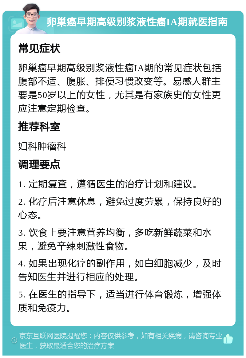 卵巢癌早期高级别浆液性癌IA期就医指南 常见症状 卵巢癌早期高级别浆液性癌IA期的常见症状包括腹部不适、腹胀、排便习惯改变等。易感人群主要是50岁以上的女性，尤其是有家族史的女性更应注意定期检查。 推荐科室 妇科肿瘤科 调理要点 1. 定期复查，遵循医生的治疗计划和建议。 2. 化疗后注意休息，避免过度劳累，保持良好的心态。 3. 饮食上要注意营养均衡，多吃新鲜蔬菜和水果，避免辛辣刺激性食物。 4. 如果出现化疗的副作用，如白细胞减少，及时告知医生并进行相应的处理。 5. 在医生的指导下，适当进行体育锻炼，增强体质和免疫力。