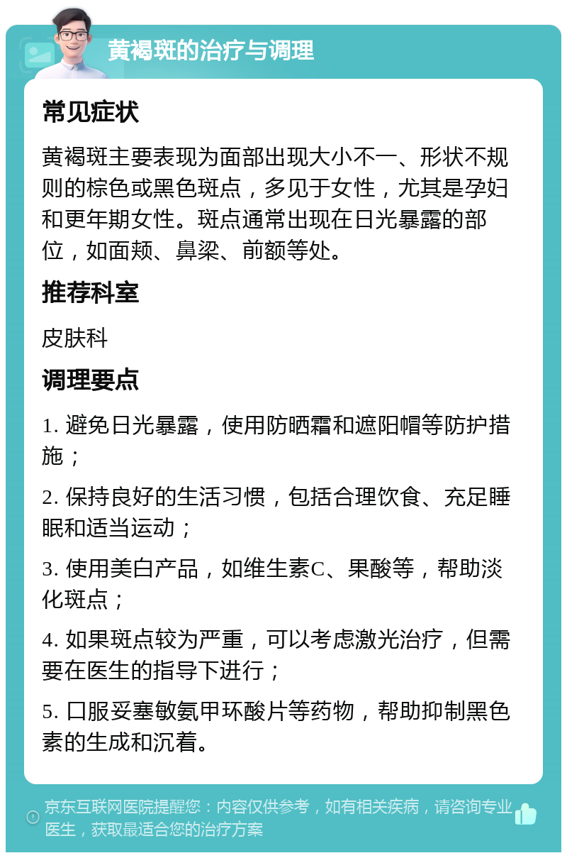 黄褐斑的治疗与调理 常见症状 黄褐斑主要表现为面部出现大小不一、形状不规则的棕色或黑色斑点，多见于女性，尤其是孕妇和更年期女性。斑点通常出现在日光暴露的部位，如面颊、鼻梁、前额等处。 推荐科室 皮肤科 调理要点 1. 避免日光暴露，使用防晒霜和遮阳帽等防护措施； 2. 保持良好的生活习惯，包括合理饮食、充足睡眠和适当运动； 3. 使用美白产品，如维生素C、果酸等，帮助淡化斑点； 4. 如果斑点较为严重，可以考虑激光治疗，但需要在医生的指导下进行； 5. 口服妥塞敏氨甲环酸片等药物，帮助抑制黑色素的生成和沉着。