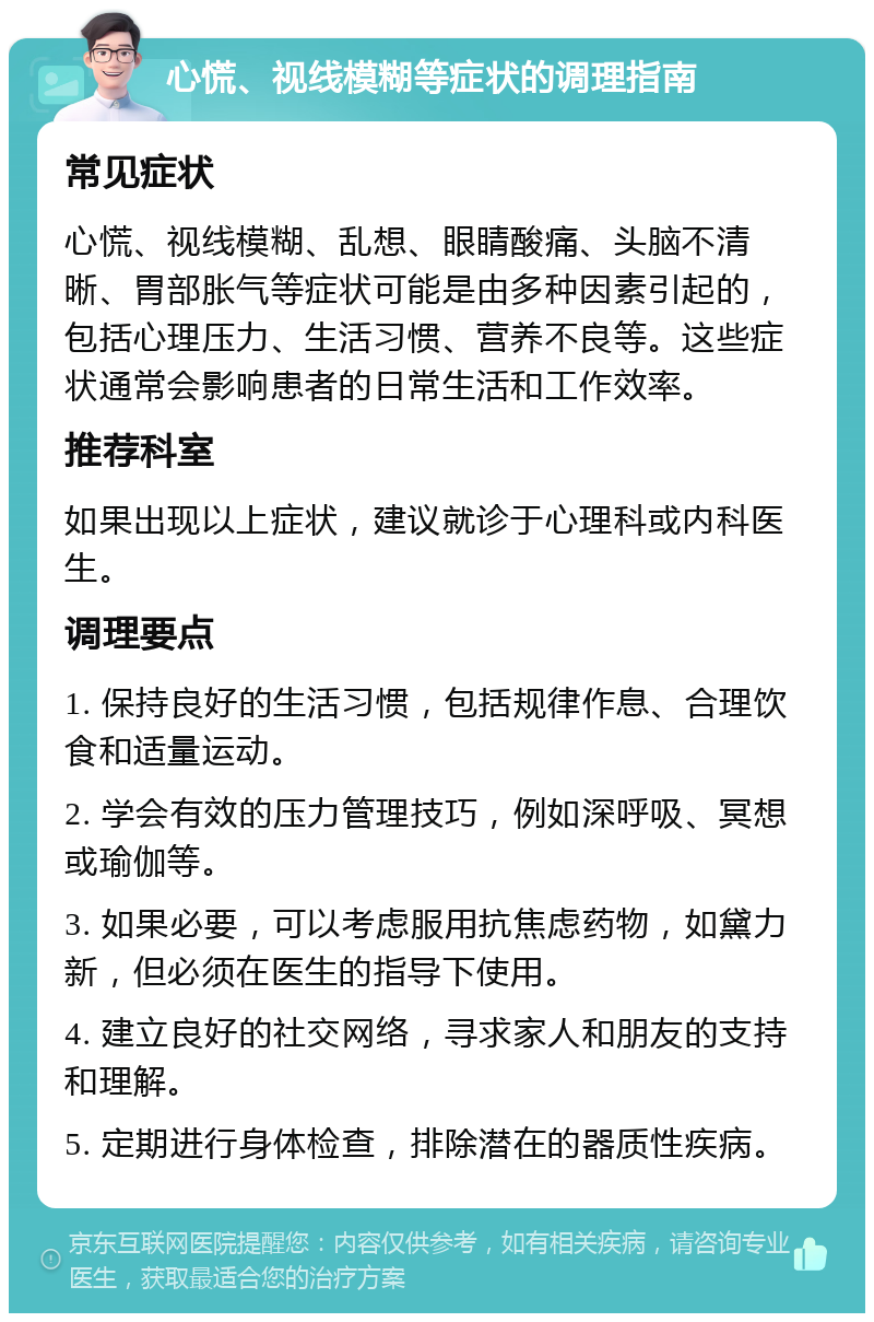 心慌、视线模糊等症状的调理指南 常见症状 心慌、视线模糊、乱想、眼睛酸痛、头脑不清晰、胃部胀气等症状可能是由多种因素引起的，包括心理压力、生活习惯、营养不良等。这些症状通常会影响患者的日常生活和工作效率。 推荐科室 如果出现以上症状，建议就诊于心理科或内科医生。 调理要点 1. 保持良好的生活习惯，包括规律作息、合理饮食和适量运动。 2. 学会有效的压力管理技巧，例如深呼吸、冥想或瑜伽等。 3. 如果必要，可以考虑服用抗焦虑药物，如黛力新，但必须在医生的指导下使用。 4. 建立良好的社交网络，寻求家人和朋友的支持和理解。 5. 定期进行身体检查，排除潜在的器质性疾病。