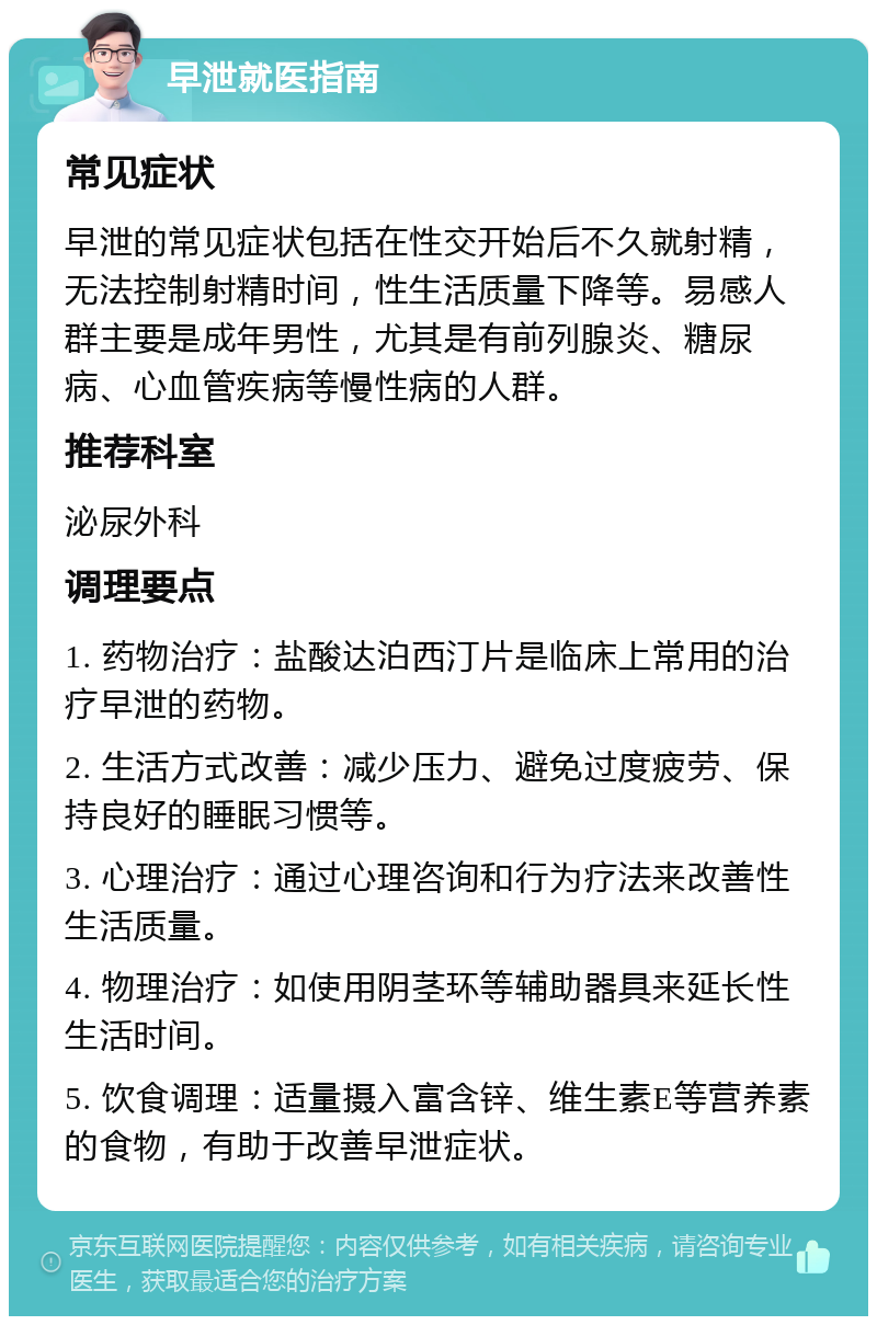 早泄就医指南 常见症状 早泄的常见症状包括在性交开始后不久就射精，无法控制射精时间，性生活质量下降等。易感人群主要是成年男性，尤其是有前列腺炎、糖尿病、心血管疾病等慢性病的人群。 推荐科室 泌尿外科 调理要点 1. 药物治疗：盐酸达泊西汀片是临床上常用的治疗早泄的药物。 2. 生活方式改善：减少压力、避免过度疲劳、保持良好的睡眠习惯等。 3. 心理治疗：通过心理咨询和行为疗法来改善性生活质量。 4. 物理治疗：如使用阴茎环等辅助器具来延长性生活时间。 5. 饮食调理：适量摄入富含锌、维生素E等营养素的食物，有助于改善早泄症状。