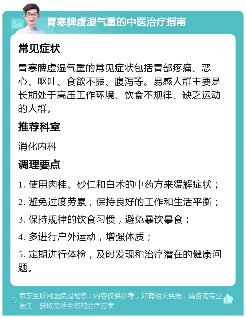 胃寒脾虚湿气重的中医治疗指南 常见症状 胃寒脾虚湿气重的常见症状包括胃部疼痛、恶心、呕吐、食欲不振、腹泻等。易感人群主要是长期处于高压工作环境、饮食不规律、缺乏运动的人群。 推荐科室 消化内科 调理要点 1. 使用肉桂、砂仁和白术的中药方来缓解症状； 2. 避免过度劳累，保持良好的工作和生活平衡； 3. 保持规律的饮食习惯，避免暴饮暴食； 4. 多进行户外运动，增强体质； 5. 定期进行体检，及时发现和治疗潜在的健康问题。