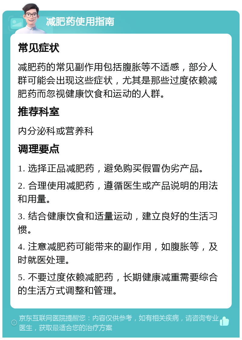 减肥药使用指南 常见症状 减肥药的常见副作用包括腹胀等不适感，部分人群可能会出现这些症状，尤其是那些过度依赖减肥药而忽视健康饮食和运动的人群。 推荐科室 内分泌科或营养科 调理要点 1. 选择正品减肥药，避免购买假冒伪劣产品。 2. 合理使用减肥药，遵循医生或产品说明的用法和用量。 3. 结合健康饮食和适量运动，建立良好的生活习惯。 4. 注意减肥药可能带来的副作用，如腹胀等，及时就医处理。 5. 不要过度依赖减肥药，长期健康减重需要综合的生活方式调整和管理。