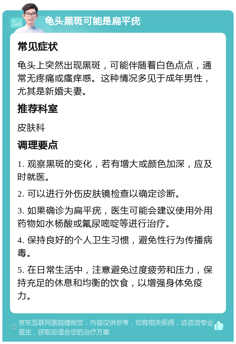 龟头黑斑可能是扁平疣 常见症状 龟头上突然出现黑斑，可能伴随着白色点点，通常无疼痛或瘙痒感。这种情况多见于成年男性，尤其是新婚夫妻。 推荐科室 皮肤科 调理要点 1. 观察黑斑的变化，若有增大或颜色加深，应及时就医。 2. 可以进行外伤皮肤镜检查以确定诊断。 3. 如果确诊为扁平疣，医生可能会建议使用外用药物如水杨酸或氟尿嘧啶等进行治疗。 4. 保持良好的个人卫生习惯，避免性行为传播病毒。 5. 在日常生活中，注意避免过度疲劳和压力，保持充足的休息和均衡的饮食，以增强身体免疫力。