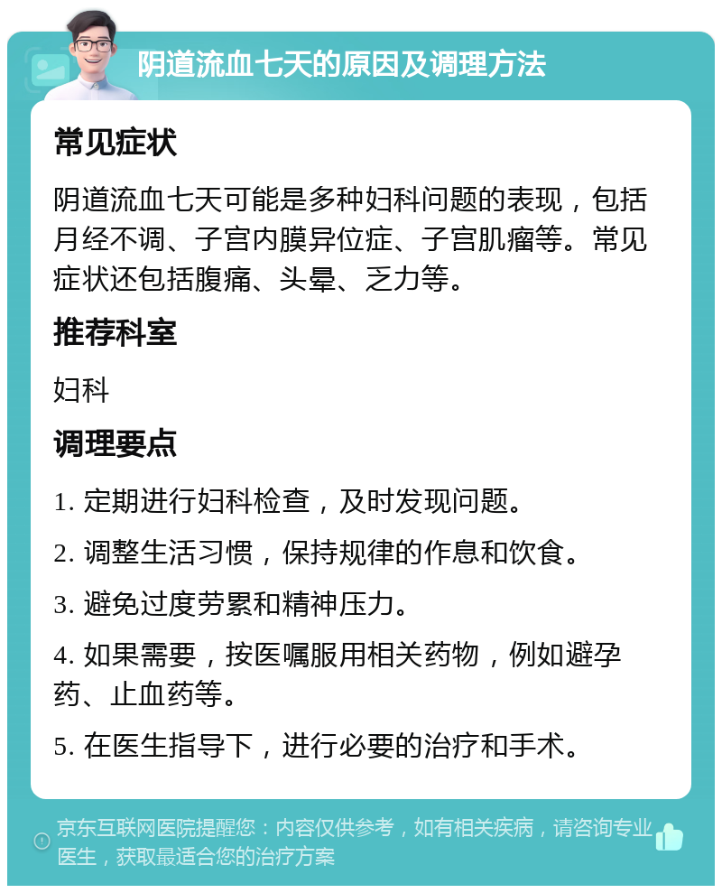 阴道流血七天的原因及调理方法 常见症状 阴道流血七天可能是多种妇科问题的表现，包括月经不调、子宫内膜异位症、子宫肌瘤等。常见症状还包括腹痛、头晕、乏力等。 推荐科室 妇科 调理要点 1. 定期进行妇科检查，及时发现问题。 2. 调整生活习惯，保持规律的作息和饮食。 3. 避免过度劳累和精神压力。 4. 如果需要，按医嘱服用相关药物，例如避孕药、止血药等。 5. 在医生指导下，进行必要的治疗和手术。