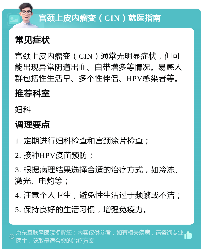 宫颈上皮内瘤变（CIN）就医指南 常见症状 宫颈上皮内瘤变（CIN）通常无明显症状，但可能出现异常阴道出血、白带增多等情况。易感人群包括性生活早、多个性伴侣、HPV感染者等。 推荐科室 妇科 调理要点 1. 定期进行妇科检查和宫颈涂片检查； 2. 接种HPV疫苗预防； 3. 根据病理结果选择合适的治疗方式，如冷冻、激光、电灼等； 4. 注意个人卫生，避免性生活过于频繁或不洁； 5. 保持良好的生活习惯，增强免疫力。