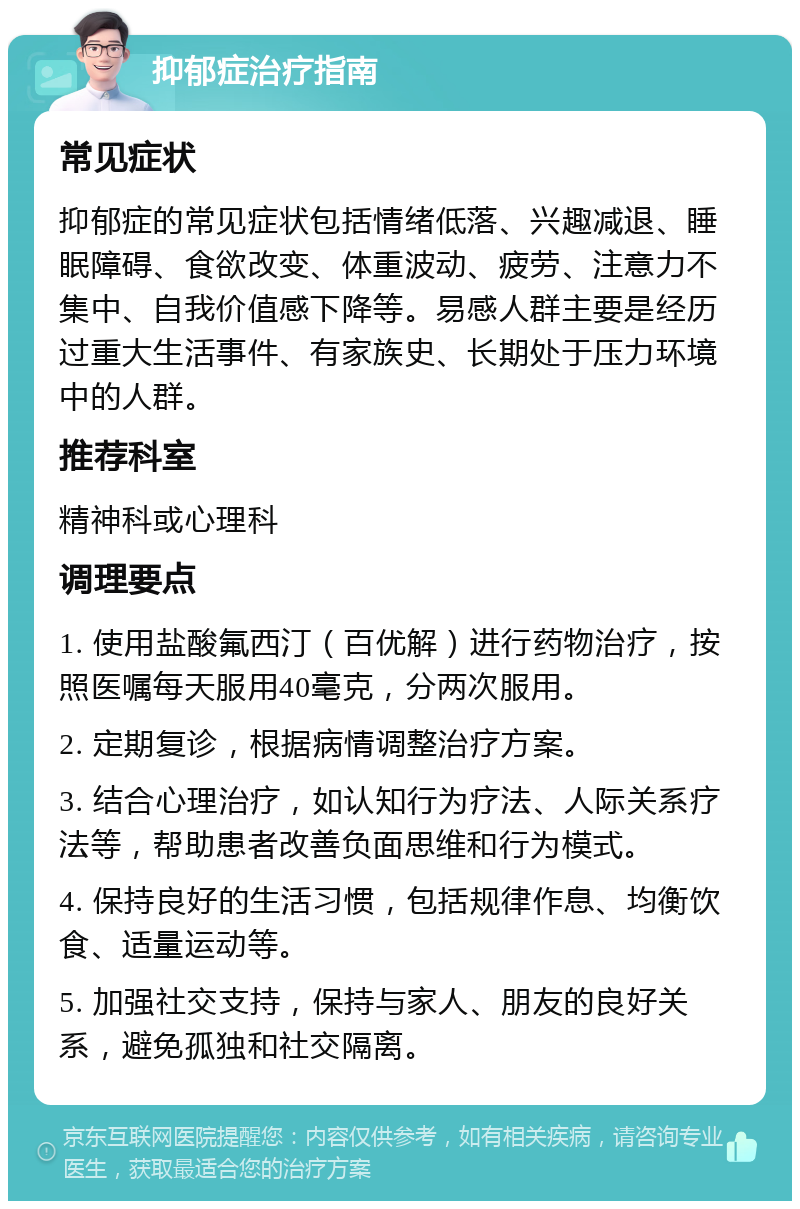 抑郁症治疗指南 常见症状 抑郁症的常见症状包括情绪低落、兴趣减退、睡眠障碍、食欲改变、体重波动、疲劳、注意力不集中、自我价值感下降等。易感人群主要是经历过重大生活事件、有家族史、长期处于压力环境中的人群。 推荐科室 精神科或心理科 调理要点 1. 使用盐酸氟西汀（百优解）进行药物治疗，按照医嘱每天服用40毫克，分两次服用。 2. 定期复诊，根据病情调整治疗方案。 3. 结合心理治疗，如认知行为疗法、人际关系疗法等，帮助患者改善负面思维和行为模式。 4. 保持良好的生活习惯，包括规律作息、均衡饮食、适量运动等。 5. 加强社交支持，保持与家人、朋友的良好关系，避免孤独和社交隔离。