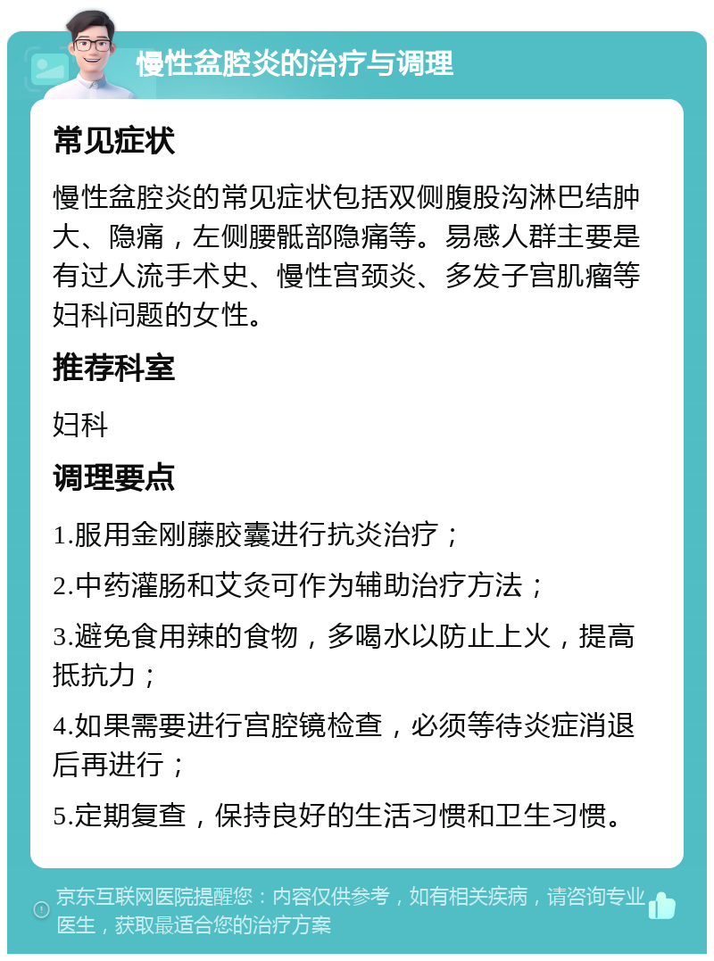 慢性盆腔炎的治疗与调理 常见症状 慢性盆腔炎的常见症状包括双侧腹股沟淋巴结肿大、隐痛，左侧腰骶部隐痛等。易感人群主要是有过人流手术史、慢性宫颈炎、多发子宫肌瘤等妇科问题的女性。 推荐科室 妇科 调理要点 1.服用金刚藤胶囊进行抗炎治疗； 2.中药灌肠和艾灸可作为辅助治疗方法； 3.避免食用辣的食物，多喝水以防止上火，提高抵抗力； 4.如果需要进行宫腔镜检查，必须等待炎症消退后再进行； 5.定期复查，保持良好的生活习惯和卫生习惯。