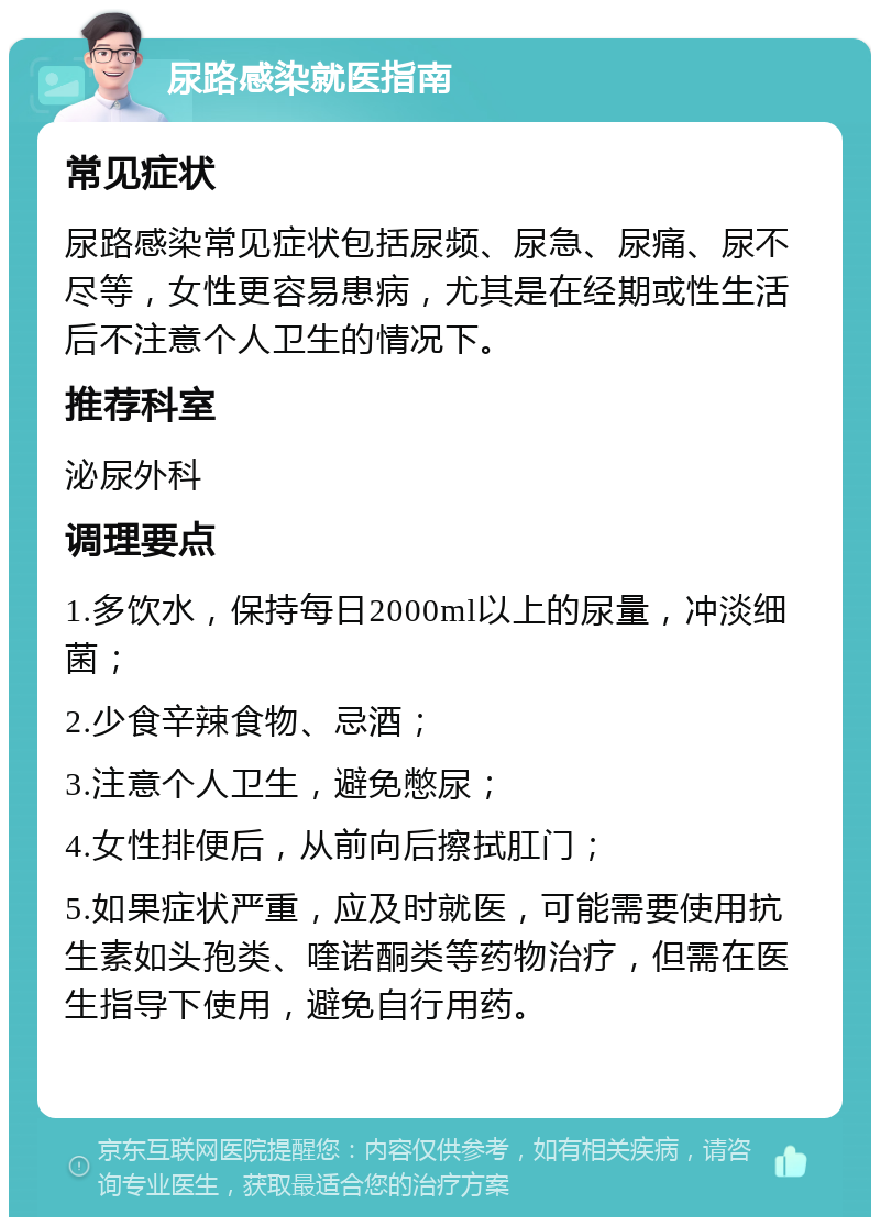 尿路感染就医指南 常见症状 尿路感染常见症状包括尿频、尿急、尿痛、尿不尽等，女性更容易患病，尤其是在经期或性生活后不注意个人卫生的情况下。 推荐科室 泌尿外科 调理要点 1.多饮水，保持每日2000ml以上的尿量，冲淡细菌； 2.少食辛辣食物、忌酒； 3.注意个人卫生，避免憋尿； 4.女性排便后，从前向后擦拭肛门； 5.如果症状严重，应及时就医，可能需要使用抗生素如头孢类、喹诺酮类等药物治疗，但需在医生指导下使用，避免自行用药。