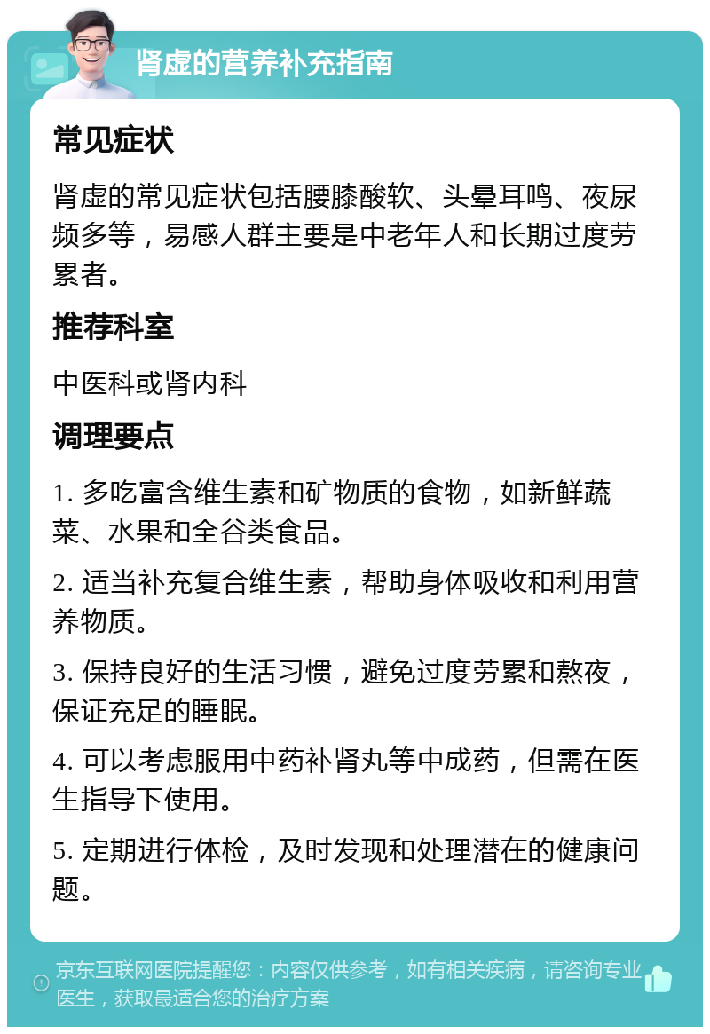 肾虚的营养补充指南 常见症状 肾虚的常见症状包括腰膝酸软、头晕耳鸣、夜尿频多等，易感人群主要是中老年人和长期过度劳累者。 推荐科室 中医科或肾内科 调理要点 1. 多吃富含维生素和矿物质的食物，如新鲜蔬菜、水果和全谷类食品。 2. 适当补充复合维生素，帮助身体吸收和利用营养物质。 3. 保持良好的生活习惯，避免过度劳累和熬夜，保证充足的睡眠。 4. 可以考虑服用中药补肾丸等中成药，但需在医生指导下使用。 5. 定期进行体检，及时发现和处理潜在的健康问题。