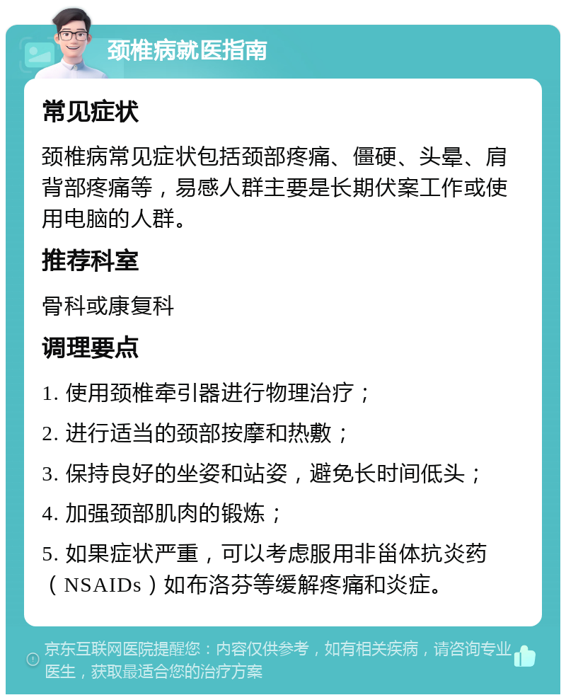 颈椎病就医指南 常见症状 颈椎病常见症状包括颈部疼痛、僵硬、头晕、肩背部疼痛等，易感人群主要是长期伏案工作或使用电脑的人群。 推荐科室 骨科或康复科 调理要点 1. 使用颈椎牵引器进行物理治疗； 2. 进行适当的颈部按摩和热敷； 3. 保持良好的坐姿和站姿，避免长时间低头； 4. 加强颈部肌肉的锻炼； 5. 如果症状严重，可以考虑服用非甾体抗炎药（NSAIDs）如布洛芬等缓解疼痛和炎症。