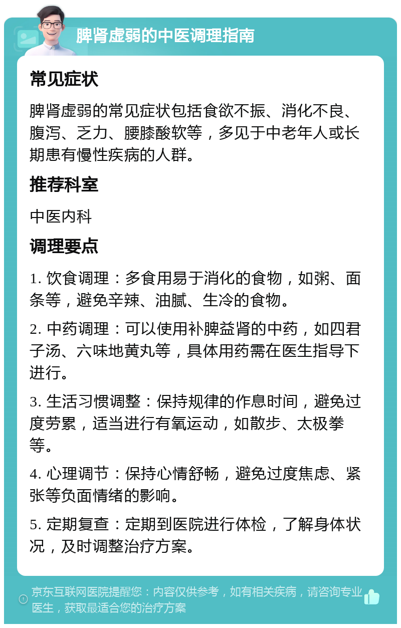 脾肾虚弱的中医调理指南 常见症状 脾肾虚弱的常见症状包括食欲不振、消化不良、腹泻、乏力、腰膝酸软等，多见于中老年人或长期患有慢性疾病的人群。 推荐科室 中医内科 调理要点 1. 饮食调理：多食用易于消化的食物，如粥、面条等，避免辛辣、油腻、生冷的食物。 2. 中药调理：可以使用补脾益肾的中药，如四君子汤、六味地黄丸等，具体用药需在医生指导下进行。 3. 生活习惯调整：保持规律的作息时间，避免过度劳累，适当进行有氧运动，如散步、太极拳等。 4. 心理调节：保持心情舒畅，避免过度焦虑、紧张等负面情绪的影响。 5. 定期复查：定期到医院进行体检，了解身体状况，及时调整治疗方案。