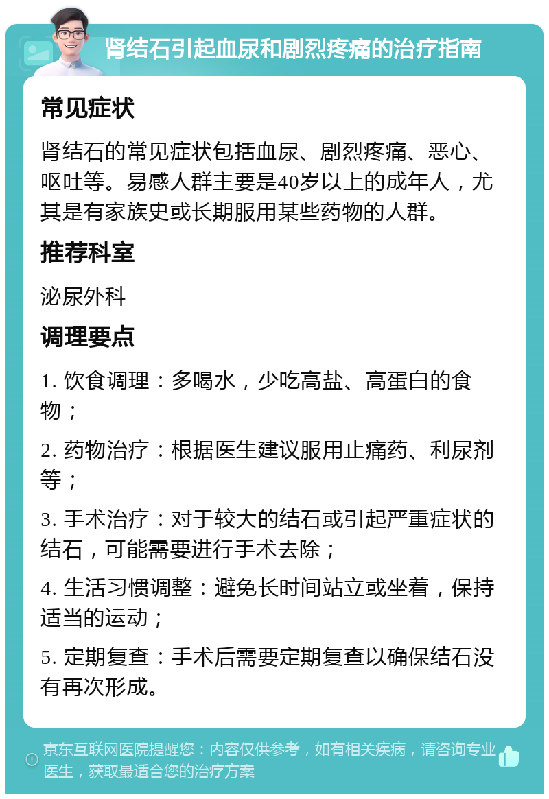 肾结石引起血尿和剧烈疼痛的治疗指南 常见症状 肾结石的常见症状包括血尿、剧烈疼痛、恶心、呕吐等。易感人群主要是40岁以上的成年人，尤其是有家族史或长期服用某些药物的人群。 推荐科室 泌尿外科 调理要点 1. 饮食调理：多喝水，少吃高盐、高蛋白的食物； 2. 药物治疗：根据医生建议服用止痛药、利尿剂等； 3. 手术治疗：对于较大的结石或引起严重症状的结石，可能需要进行手术去除； 4. 生活习惯调整：避免长时间站立或坐着，保持适当的运动； 5. 定期复查：手术后需要定期复查以确保结石没有再次形成。