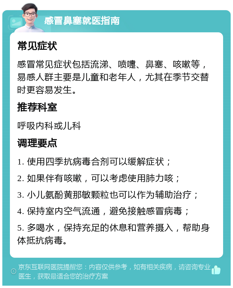 感冒鼻塞就医指南 常见症状 感冒常见症状包括流涕、喷嚏、鼻塞、咳嗽等，易感人群主要是儿童和老年人，尤其在季节交替时更容易发生。 推荐科室 呼吸内科或儿科 调理要点 1. 使用四季抗病毒合剂可以缓解症状； 2. 如果伴有咳嗽，可以考虑使用肺力咳； 3. 小儿氨酚黄那敏颗粒也可以作为辅助治疗； 4. 保持室内空气流通，避免接触感冒病毒； 5. 多喝水，保持充足的休息和营养摄入，帮助身体抵抗病毒。