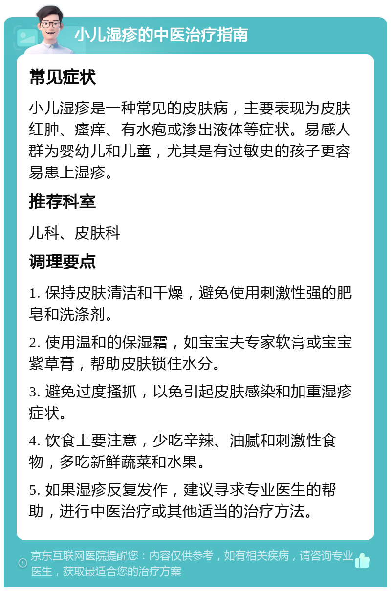 小儿湿疹的中医治疗指南 常见症状 小儿湿疹是一种常见的皮肤病，主要表现为皮肤红肿、瘙痒、有水疱或渗出液体等症状。易感人群为婴幼儿和儿童，尤其是有过敏史的孩子更容易患上湿疹。 推荐科室 儿科、皮肤科 调理要点 1. 保持皮肤清洁和干燥，避免使用刺激性强的肥皂和洗涤剂。 2. 使用温和的保湿霜，如宝宝夫专家软膏或宝宝紫草膏，帮助皮肤锁住水分。 3. 避免过度搔抓，以免引起皮肤感染和加重湿疹症状。 4. 饮食上要注意，少吃辛辣、油腻和刺激性食物，多吃新鲜蔬菜和水果。 5. 如果湿疹反复发作，建议寻求专业医生的帮助，进行中医治疗或其他适当的治疗方法。