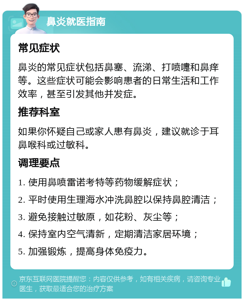 鼻炎就医指南 常见症状 鼻炎的常见症状包括鼻塞、流涕、打喷嚏和鼻痒等。这些症状可能会影响患者的日常生活和工作效率，甚至引发其他并发症。 推荐科室 如果你怀疑自己或家人患有鼻炎，建议就诊于耳鼻喉科或过敏科。 调理要点 1. 使用鼻喷雷诺考特等药物缓解症状； 2. 平时使用生理海水冲洗鼻腔以保持鼻腔清洁； 3. 避免接触过敏原，如花粉、灰尘等； 4. 保持室内空气清新，定期清洁家居环境； 5. 加强锻炼，提高身体免疫力。