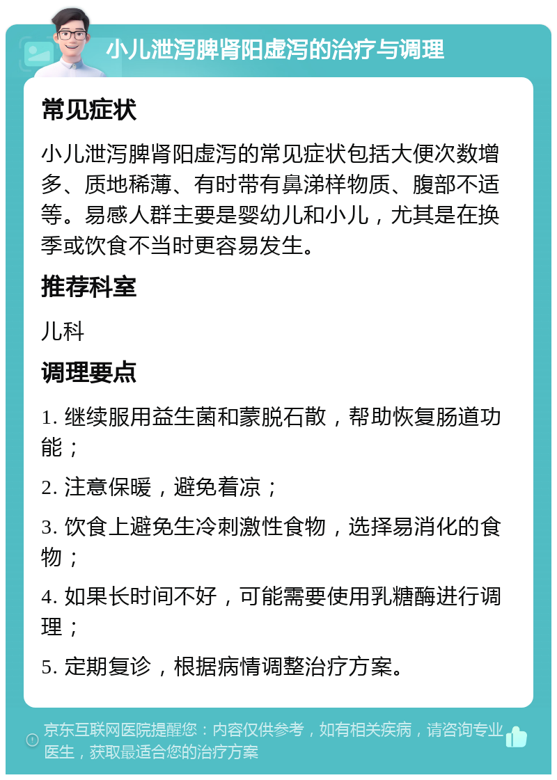 小儿泄泻脾肾阳虚泻的治疗与调理 常见症状 小儿泄泻脾肾阳虚泻的常见症状包括大便次数增多、质地稀薄、有时带有鼻涕样物质、腹部不适等。易感人群主要是婴幼儿和小儿，尤其是在换季或饮食不当时更容易发生。 推荐科室 儿科 调理要点 1. 继续服用益生菌和蒙脱石散，帮助恢复肠道功能； 2. 注意保暖，避免着凉； 3. 饮食上避免生冷刺激性食物，选择易消化的食物； 4. 如果长时间不好，可能需要使用乳糖酶进行调理； 5. 定期复诊，根据病情调整治疗方案。