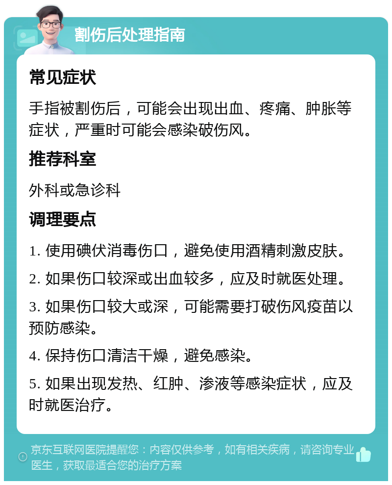 割伤后处理指南 常见症状 手指被割伤后，可能会出现出血、疼痛、肿胀等症状，严重时可能会感染破伤风。 推荐科室 外科或急诊科 调理要点 1. 使用碘伏消毒伤口，避免使用酒精刺激皮肤。 2. 如果伤口较深或出血较多，应及时就医处理。 3. 如果伤口较大或深，可能需要打破伤风疫苗以预防感染。 4. 保持伤口清洁干燥，避免感染。 5. 如果出现发热、红肿、渗液等感染症状，应及时就医治疗。