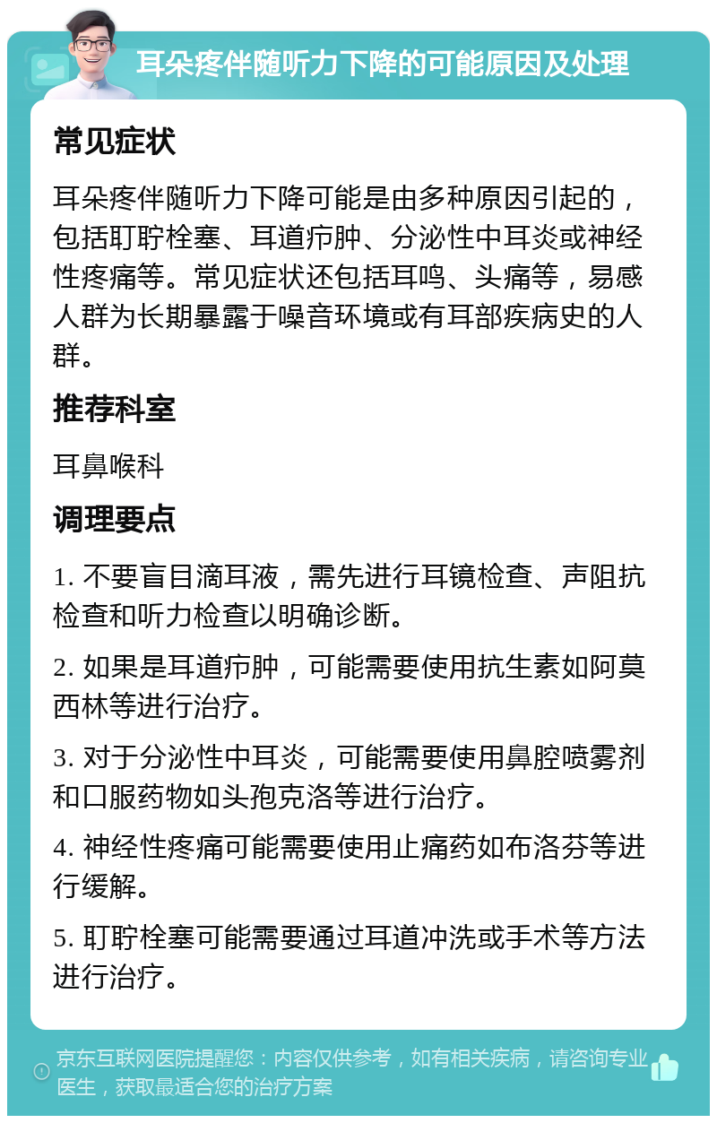 耳朵疼伴随听力下降的可能原因及处理 常见症状 耳朵疼伴随听力下降可能是由多种原因引起的，包括耵聍栓塞、耳道疖肿、分泌性中耳炎或神经性疼痛等。常见症状还包括耳鸣、头痛等，易感人群为长期暴露于噪音环境或有耳部疾病史的人群。 推荐科室 耳鼻喉科 调理要点 1. 不要盲目滴耳液，需先进行耳镜检查、声阻抗检查和听力检查以明确诊断。 2. 如果是耳道疖肿，可能需要使用抗生素如阿莫西林等进行治疗。 3. 对于分泌性中耳炎，可能需要使用鼻腔喷雾剂和口服药物如头孢克洛等进行治疗。 4. 神经性疼痛可能需要使用止痛药如布洛芬等进行缓解。 5. 耵聍栓塞可能需要通过耳道冲洗或手术等方法进行治疗。