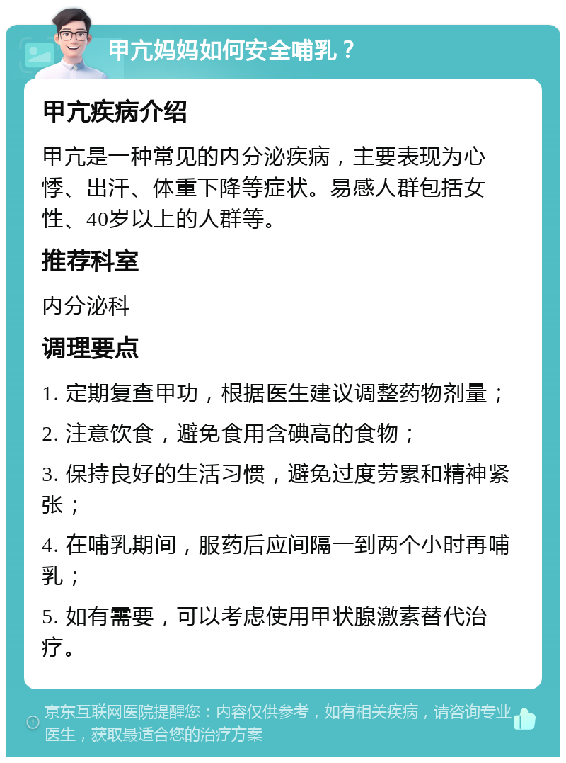 甲亢妈妈如何安全哺乳？ 甲亢疾病介绍 甲亢是一种常见的内分泌疾病，主要表现为心悸、出汗、体重下降等症状。易感人群包括女性、40岁以上的人群等。 推荐科室 内分泌科 调理要点 1. 定期复查甲功，根据医生建议调整药物剂量； 2. 注意饮食，避免食用含碘高的食物； 3. 保持良好的生活习惯，避免过度劳累和精神紧张； 4. 在哺乳期间，服药后应间隔一到两个小时再哺乳； 5. 如有需要，可以考虑使用甲状腺激素替代治疗。