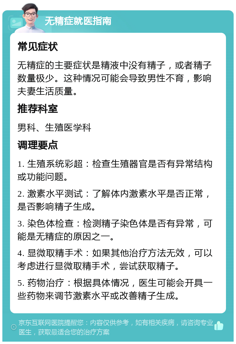 无精症就医指南 常见症状 无精症的主要症状是精液中没有精子，或者精子数量极少。这种情况可能会导致男性不育，影响夫妻生活质量。 推荐科室 男科、生殖医学科 调理要点 1. 生殖系统彩超：检查生殖器官是否有异常结构或功能问题。 2. 激素水平测试：了解体内激素水平是否正常，是否影响精子生成。 3. 染色体检查：检测精子染色体是否有异常，可能是无精症的原因之一。 4. 显微取精手术：如果其他治疗方法无效，可以考虑进行显微取精手术，尝试获取精子。 5. 药物治疗：根据具体情况，医生可能会开具一些药物来调节激素水平或改善精子生成。