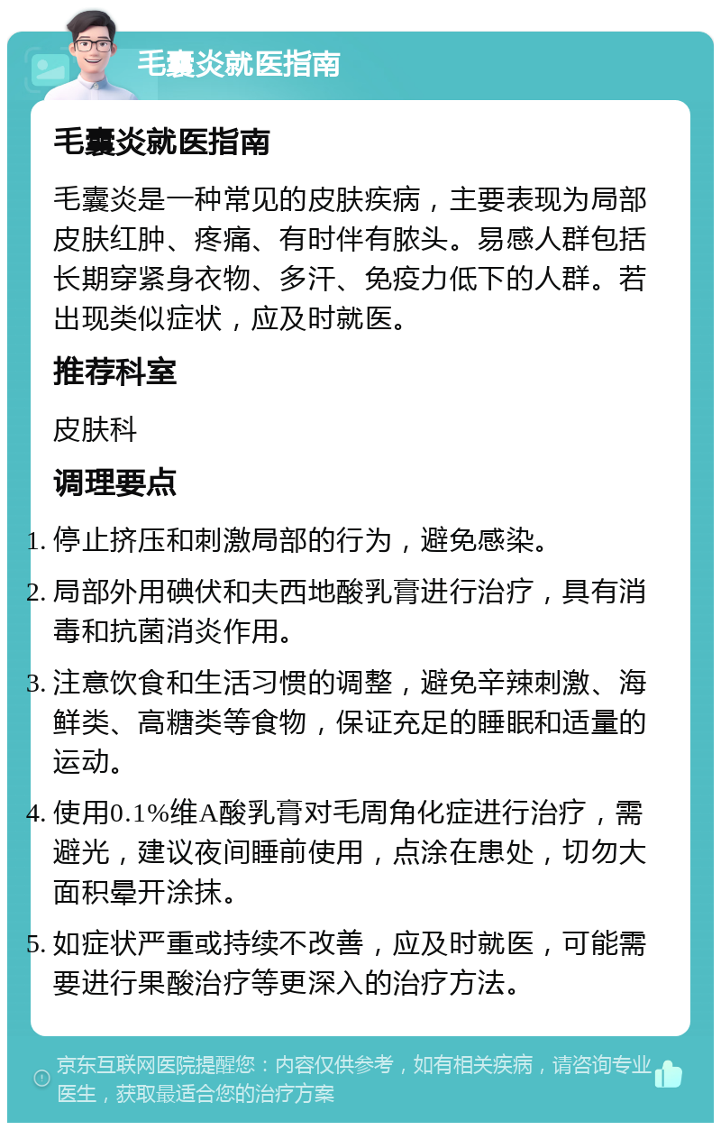 毛囊炎就医指南 毛囊炎就医指南 毛囊炎是一种常见的皮肤疾病，主要表现为局部皮肤红肿、疼痛、有时伴有脓头。易感人群包括长期穿紧身衣物、多汗、免疫力低下的人群。若出现类似症状，应及时就医。 推荐科室 皮肤科 调理要点 停止挤压和刺激局部的行为，避免感染。 局部外用碘伏和夫西地酸乳膏进行治疗，具有消毒和抗菌消炎作用。 注意饮食和生活习惯的调整，避免辛辣刺激、海鲜类、高糖类等食物，保证充足的睡眠和适量的运动。 使用0.1%维A酸乳膏对毛周角化症进行治疗，需避光，建议夜间睡前使用，点涂在患处，切勿大面积晕开涂抹。 如症状严重或持续不改善，应及时就医，可能需要进行果酸治疗等更深入的治疗方法。